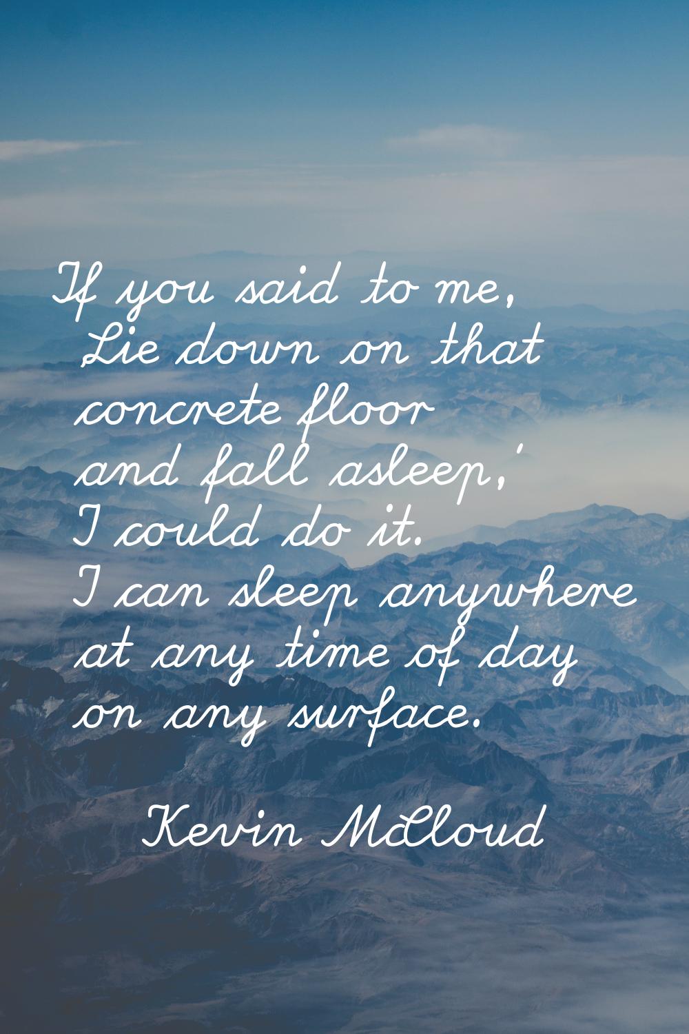 If you said to me, 'Lie down on that concrete floor and fall asleep,' I could do it. I can sleep an