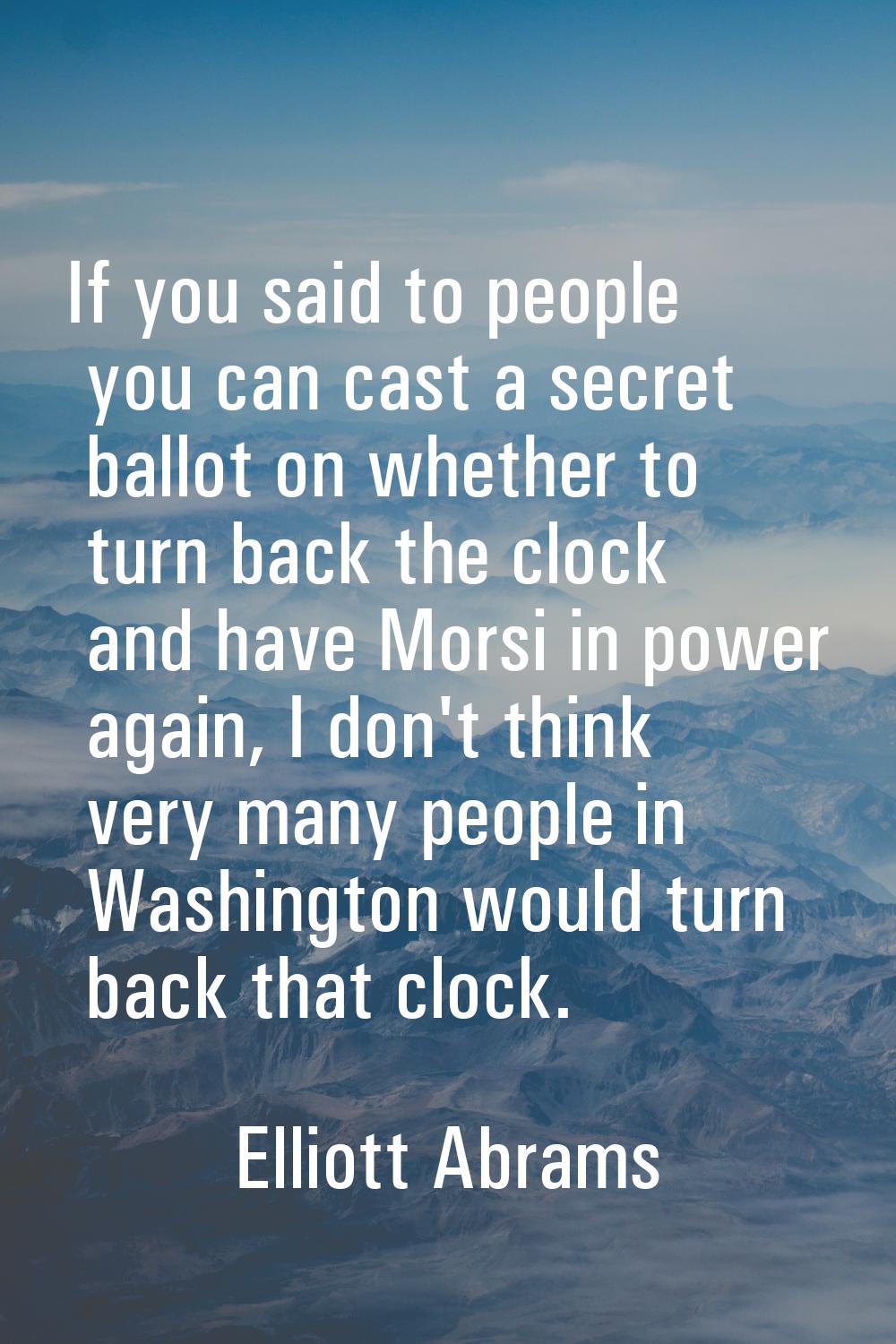 If you said to people you can cast a secret ballot on whether to turn back the clock and have Morsi