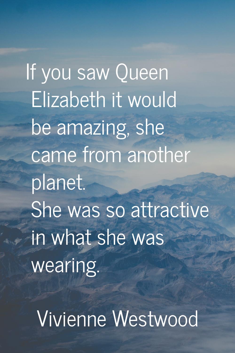 If you saw Queen Elizabeth it would be amazing, she came from another planet. She was so attractive