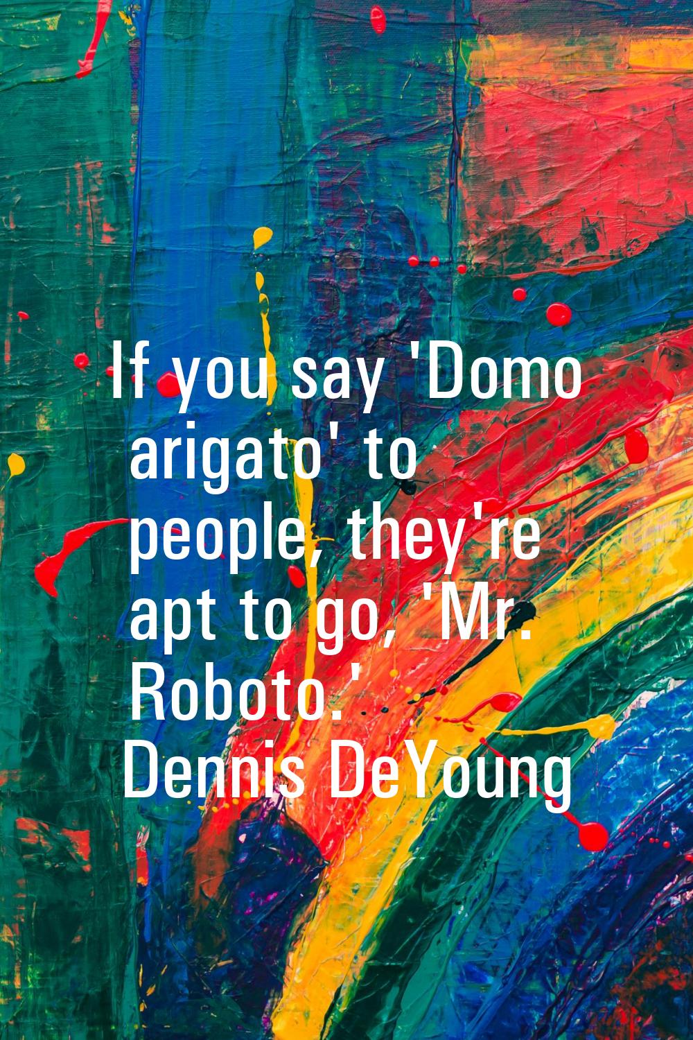 If you say 'Domo arigato' to people, they're apt to go, 'Mr. Roboto.'