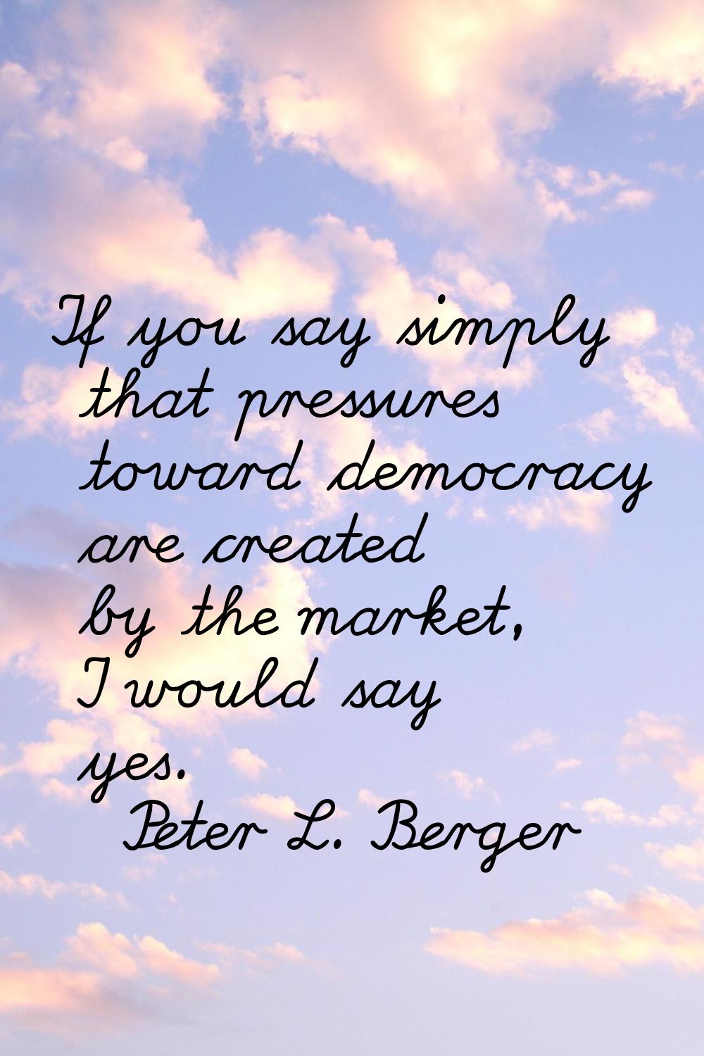 If you say simply that pressures toward democracy are created by the market, I would say yes.