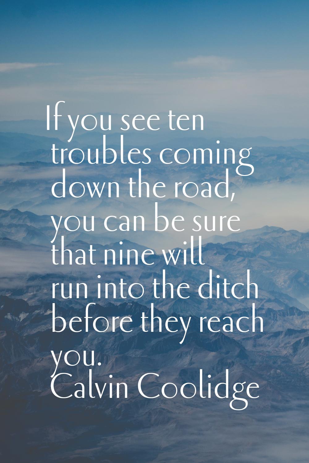 If you see ten troubles coming down the road, you can be sure that nine will run into the ditch bef
