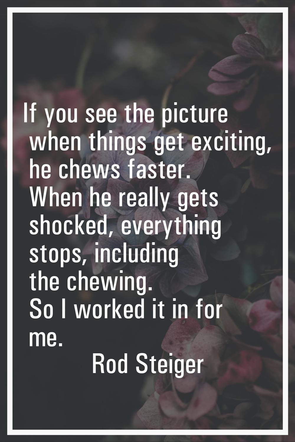 If you see the picture when things get exciting, he chews faster. When he really gets shocked, ever