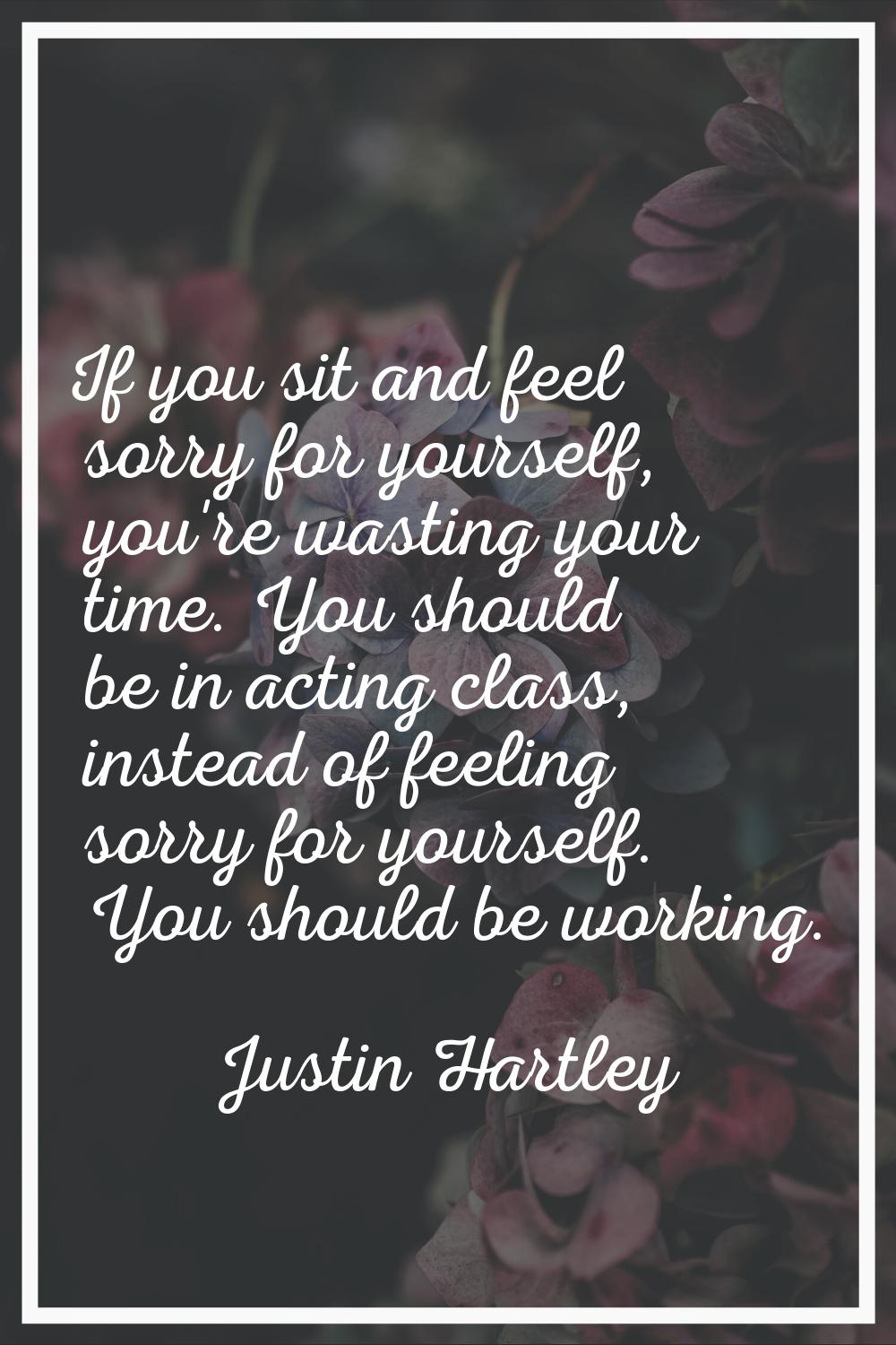 If you sit and feel sorry for yourself, you're wasting your time. You should be in acting class, in