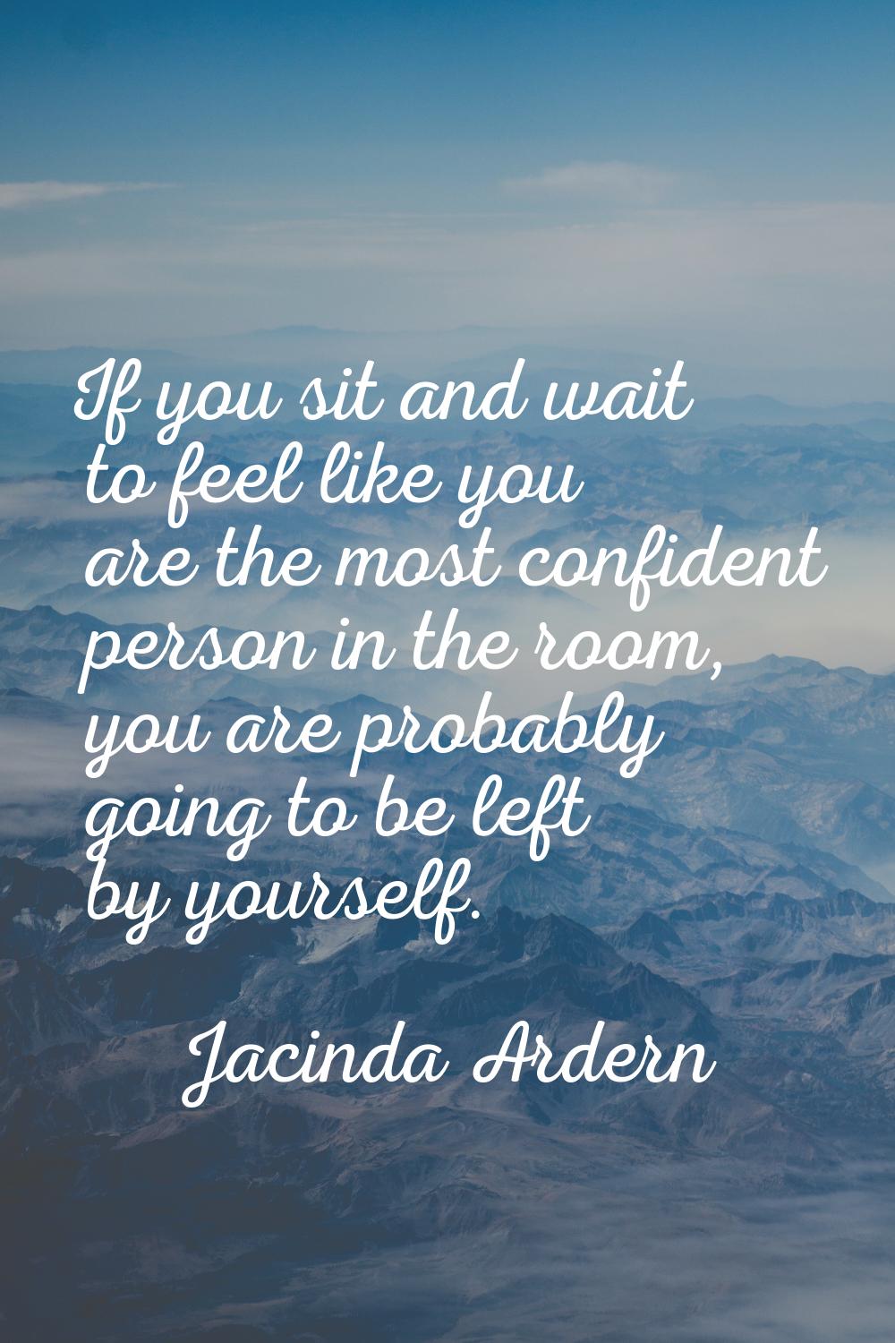 If you sit and wait to feel like you are the most confident person in the room, you are probably go
