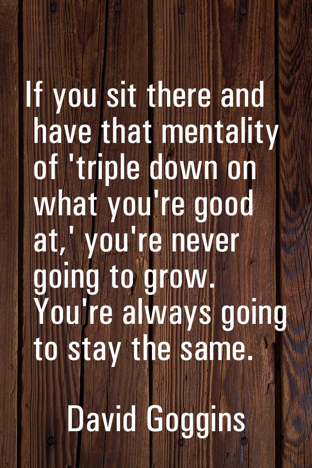 If you sit there and have that mentality of 'triple down on what you're good at,' you're never goin