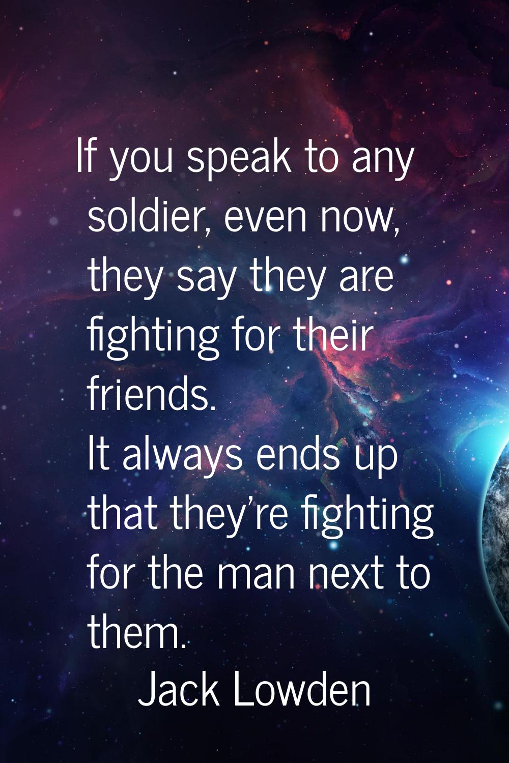 If you speak to any soldier, even now, they say they are fighting for their friends. It always ends
