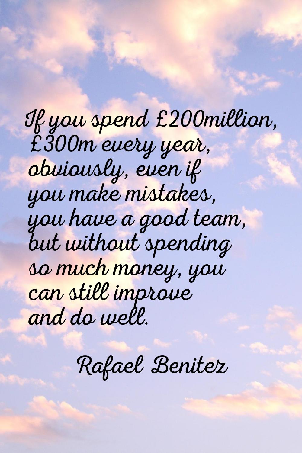 If you spend £200million, £300m every year, obviously, even if you make mistakes, you have a good t