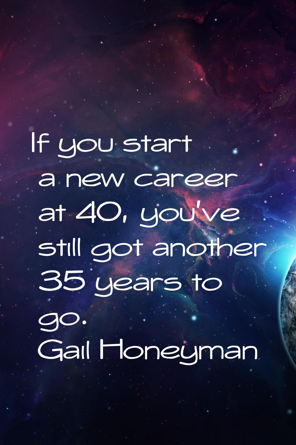 If you start a new career at 40, you've still got another 35 years to go.