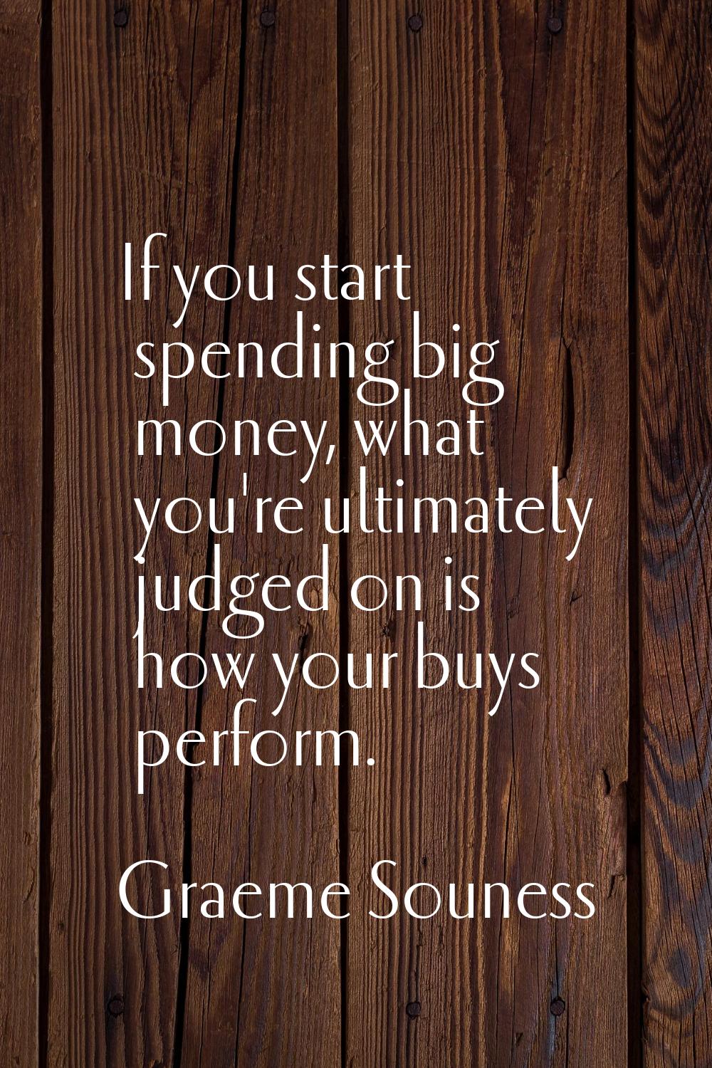 If you start spending big money, what you're ultimately judged on is how your buys perform.