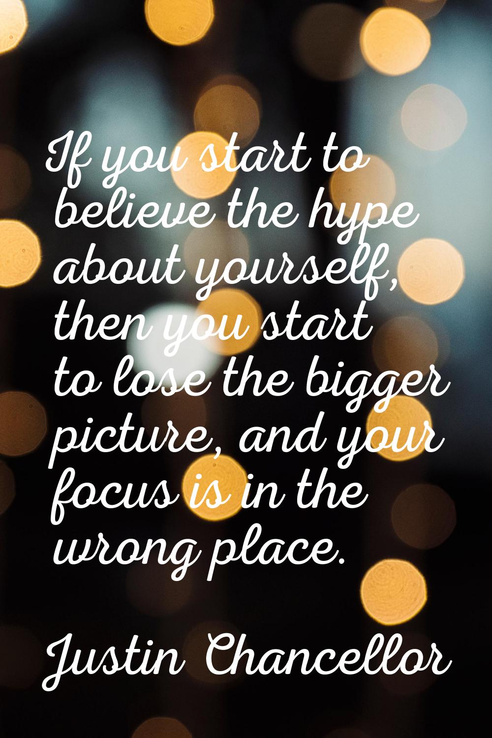 If you start to believe the hype about yourself, then you start to lose the bigger picture, and you