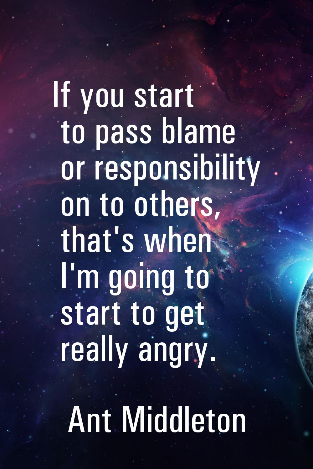 If you start to pass blame or responsibility on to others, that's when I'm going to start to get re
