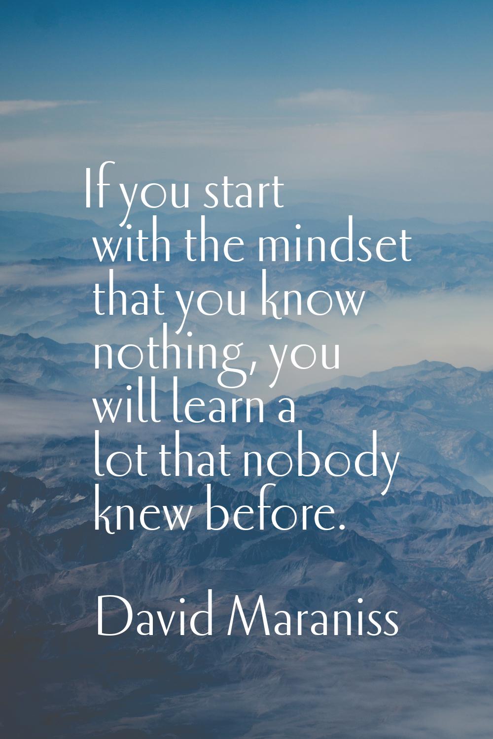 If you start with the mindset that you know nothing, you will learn a lot that nobody knew before.