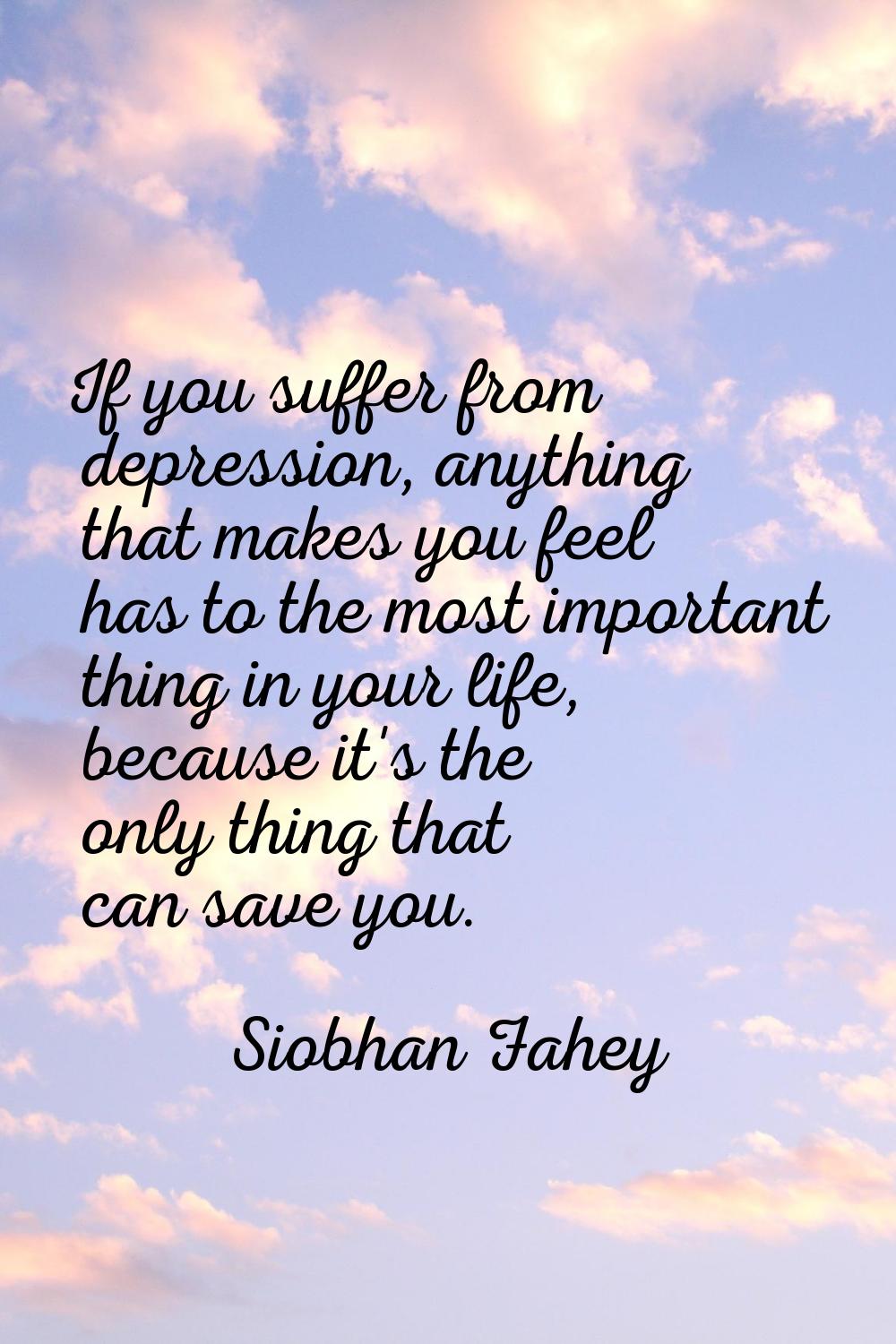 If you suffer from depression, anything that makes you feel has to the most important thing in your