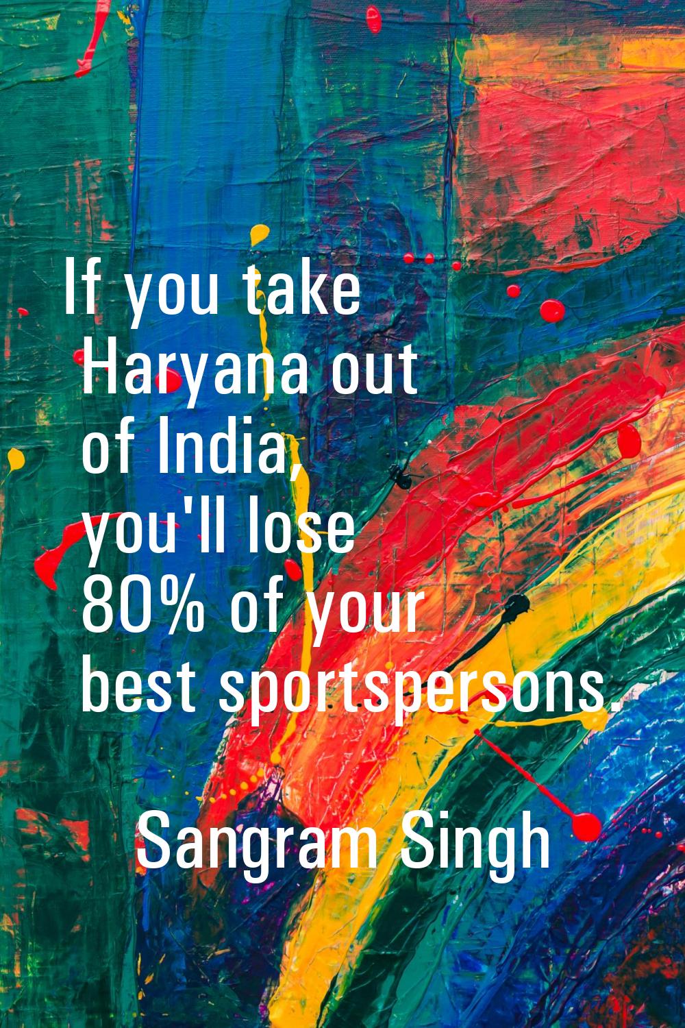 If you take Haryana out of India, you'll lose 80% of your best sportspersons.