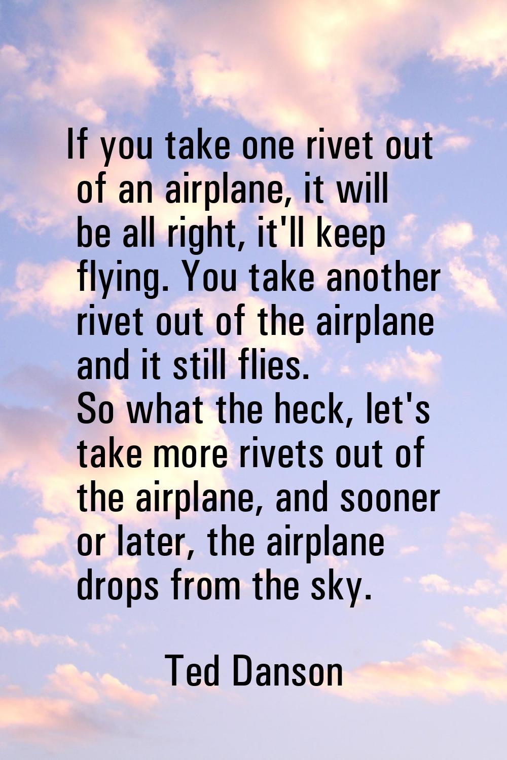 If you take one rivet out of an airplane, it will be all right, it'll keep flying. You take another