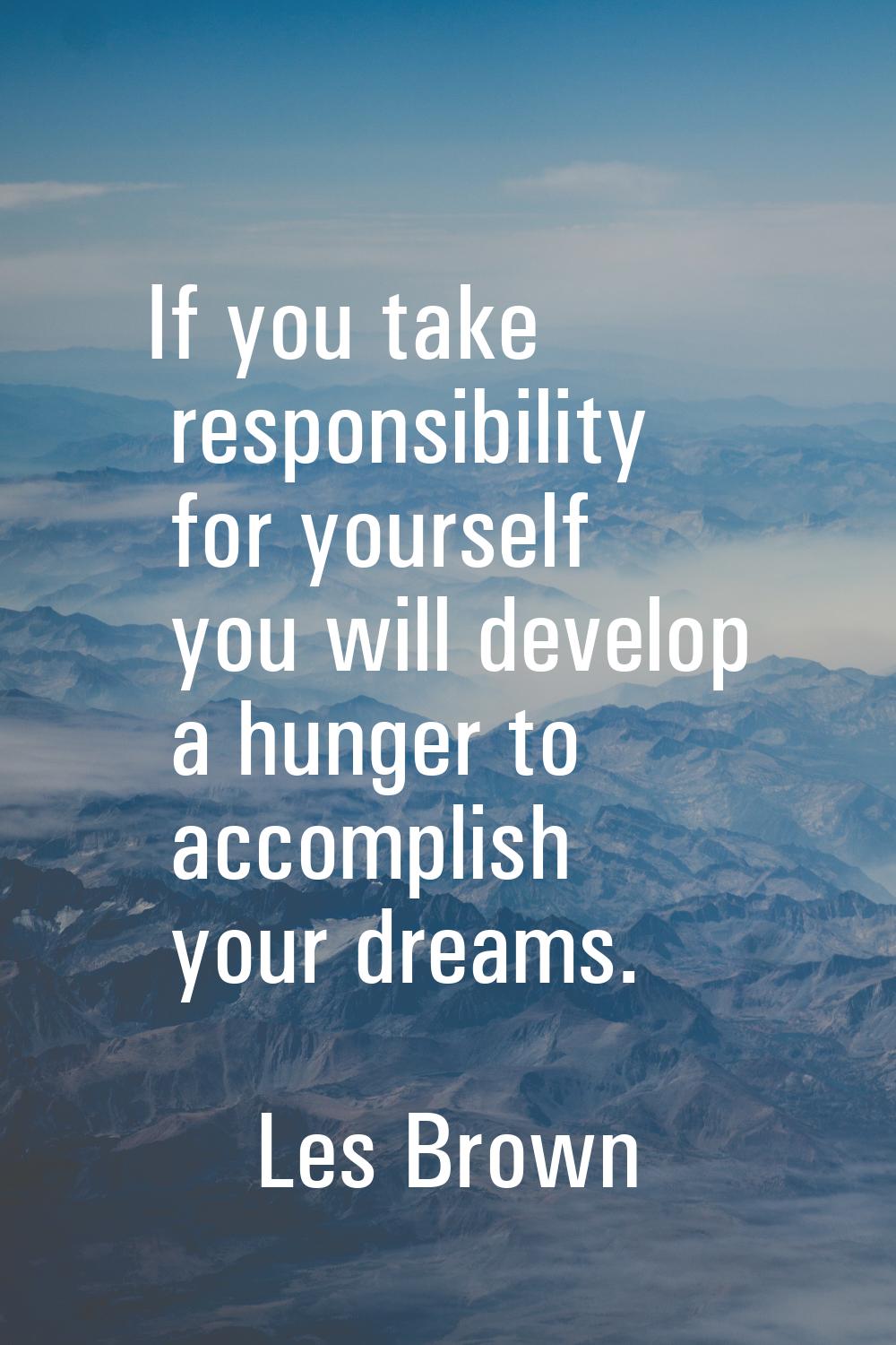 If you take responsibility for yourself you will develop a hunger to accomplish your dreams.