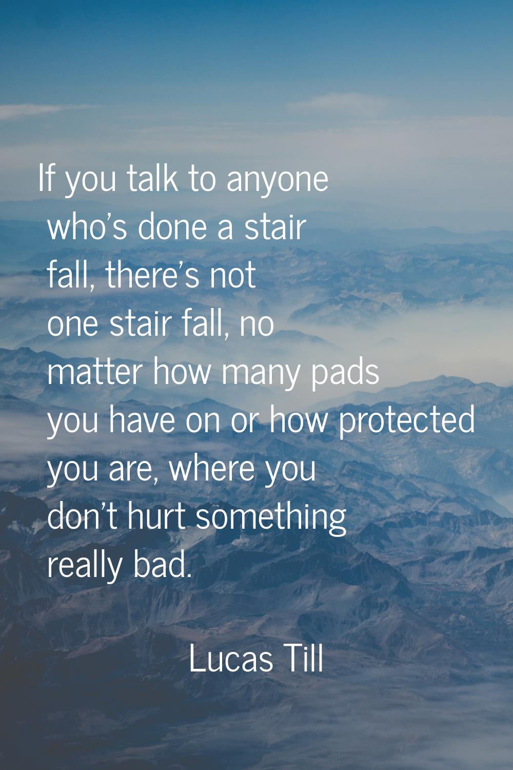 If you talk to anyone who's done a stair fall, there's not one stair fall, no matter how many pads 