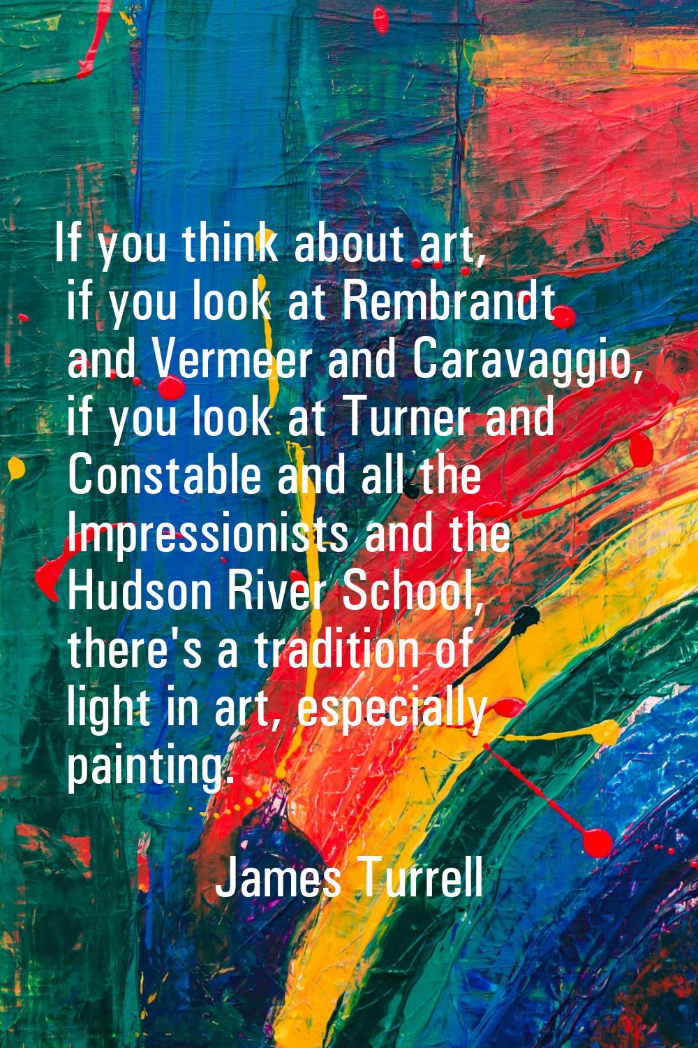 If you think about art, if you look at Rembrandt and Vermeer and Caravaggio, if you look at Turner 