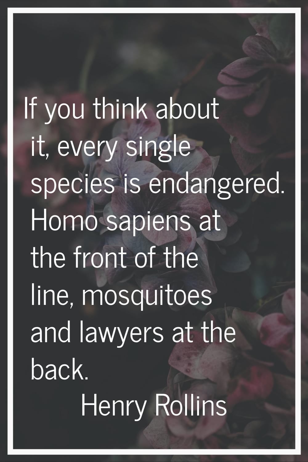 If you think about it, every single species is endangered. Homo sapiens at the front of the line, m