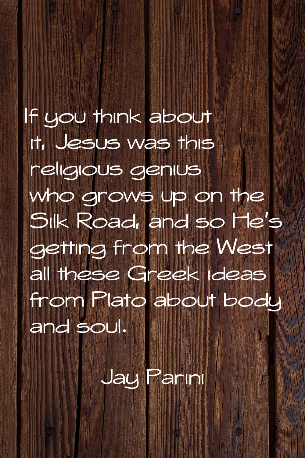 If you think about it, Jesus was this religious genius who grows up on the Silk Road, and so He's g
