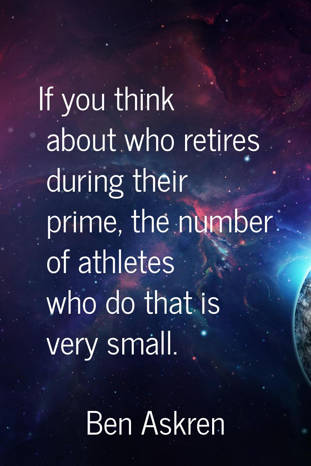 If you think about who retires during their prime, the number of athletes who do that is very small