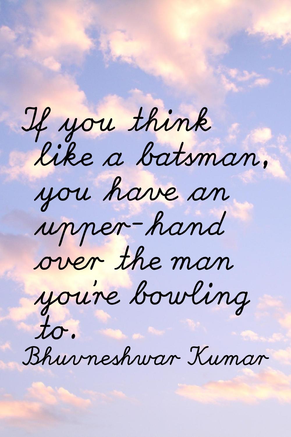 If you think like a batsman, you have an upper-hand over the man you're bowling to.