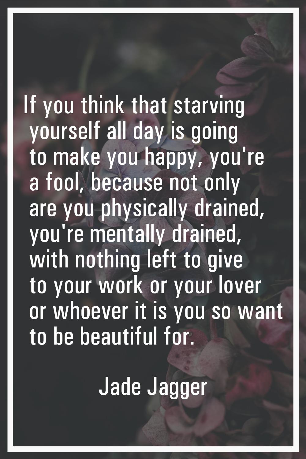 If you think that starving yourself all day is going to make you happy, you're a fool, because not 