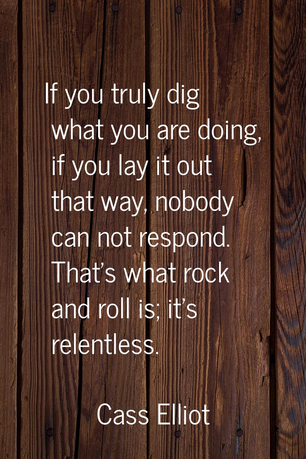 If you truly dig what you are doing, if you lay it out that way, nobody can not respond. That's wha