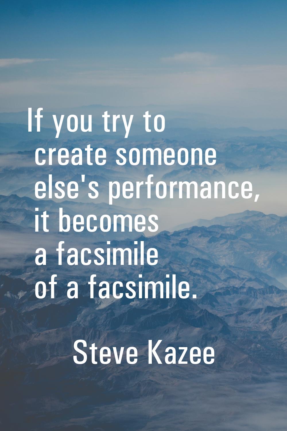 If you try to create someone else's performance, it becomes a facsimile of a facsimile.