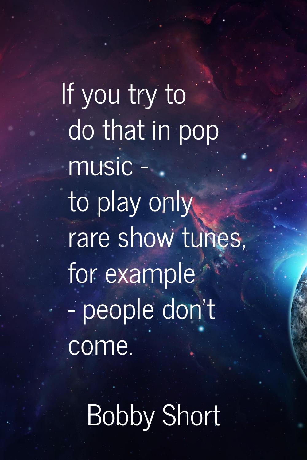 If you try to do that in pop music - to play only rare show tunes, for example - people don't come.