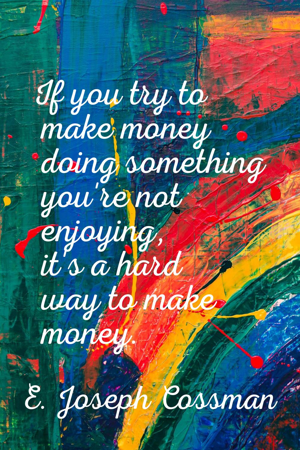 If you try to make money doing something you're not enjoying, it's a hard way to make money.