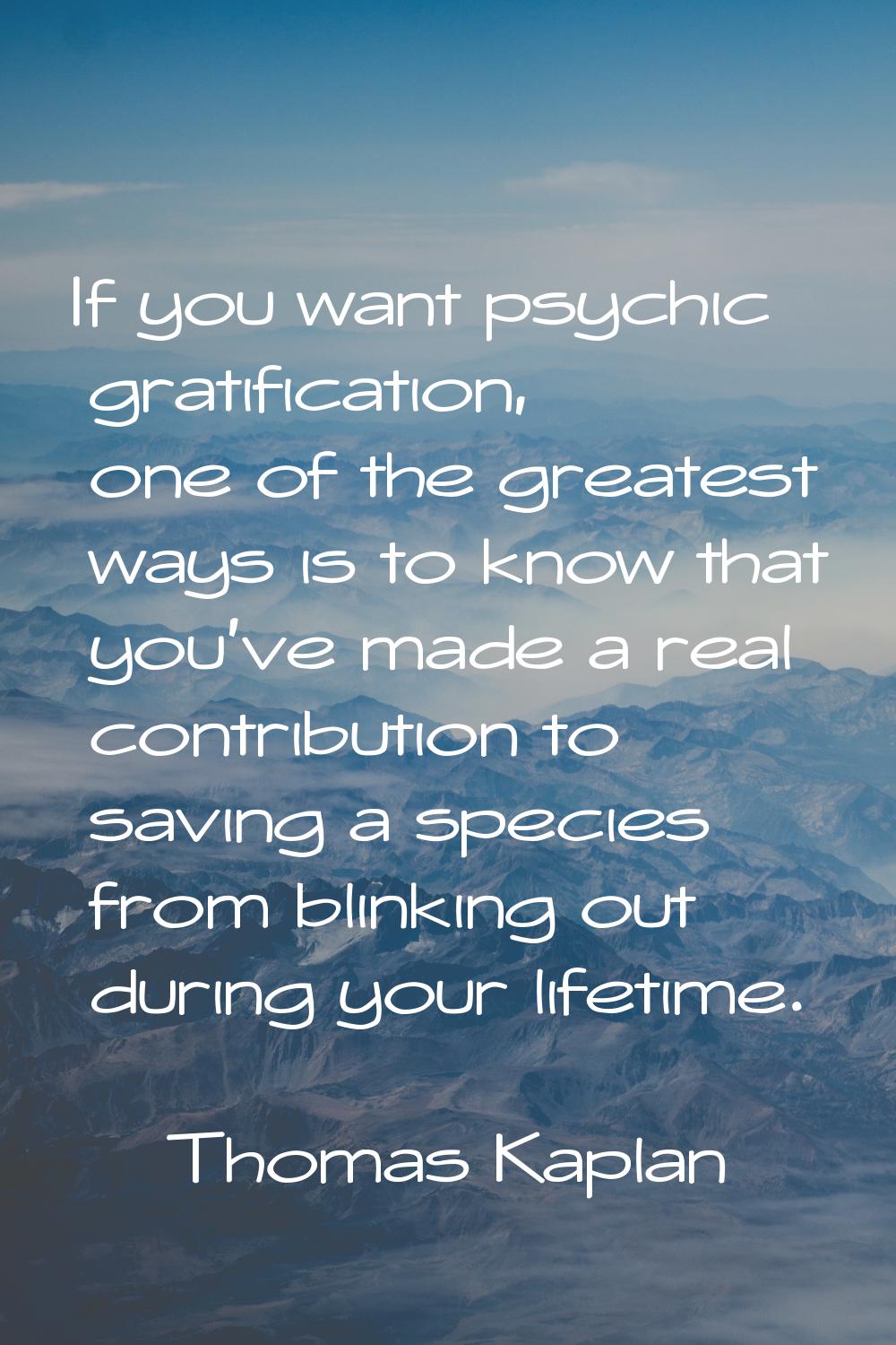 If you want psychic gratification, one of the greatest ways is to know that you've made a real cont