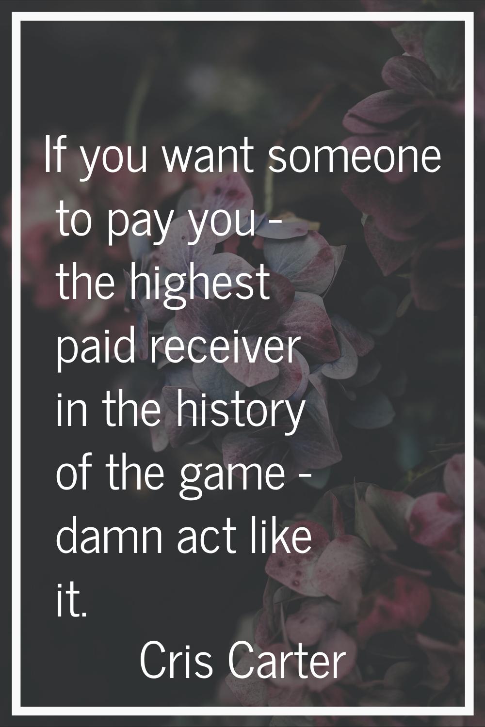 If you want someone to pay you - the highest paid receiver in the history of the game - damn act li