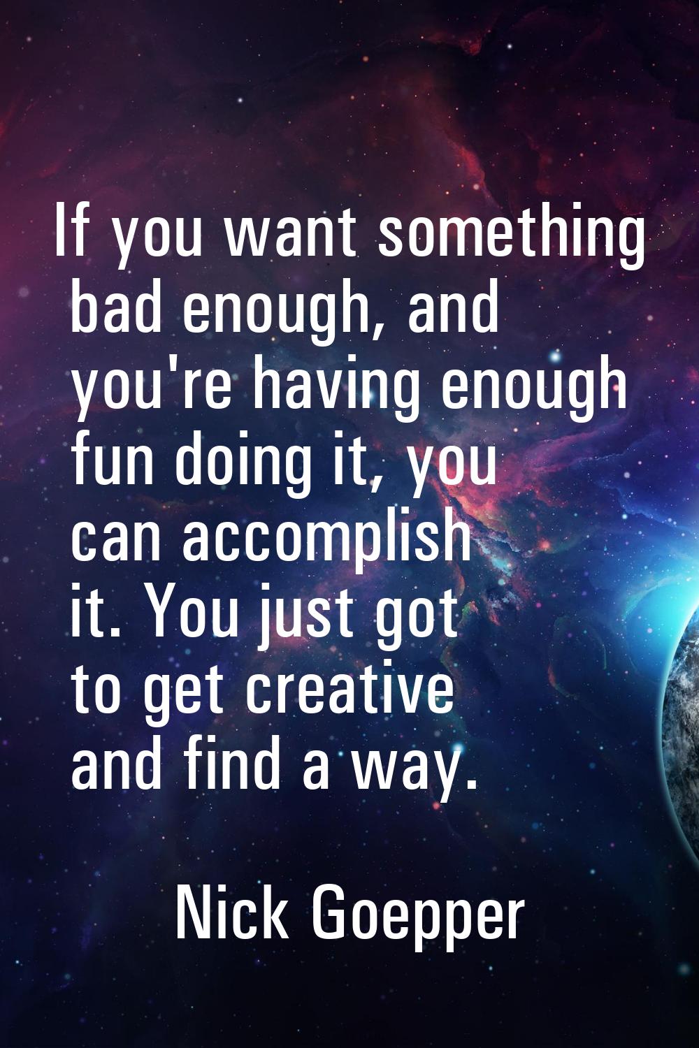 If you want something bad enough, and you're having enough fun doing it, you can accomplish it. You