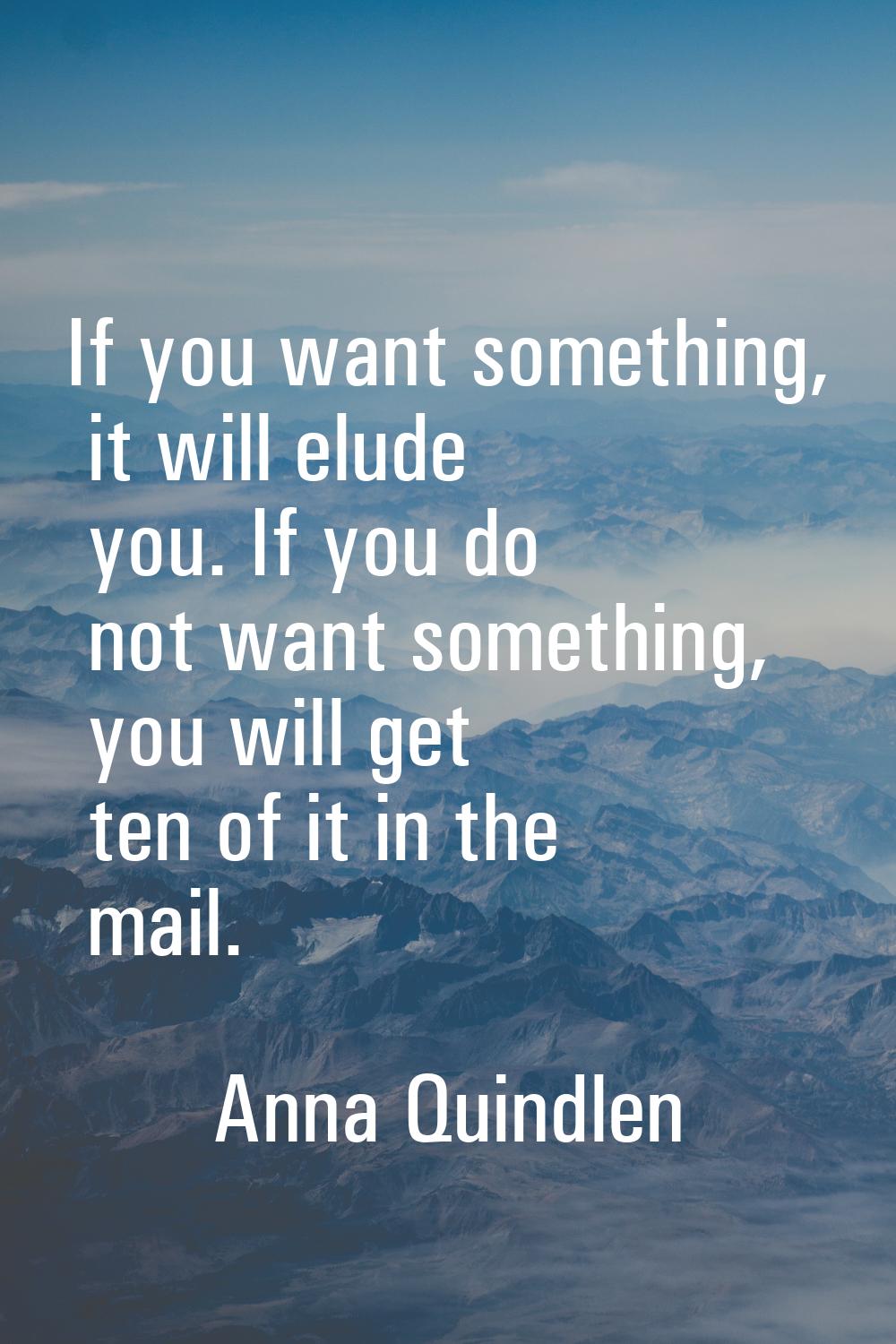If you want something, it will elude you. If you do not want something, you will get ten of it in t