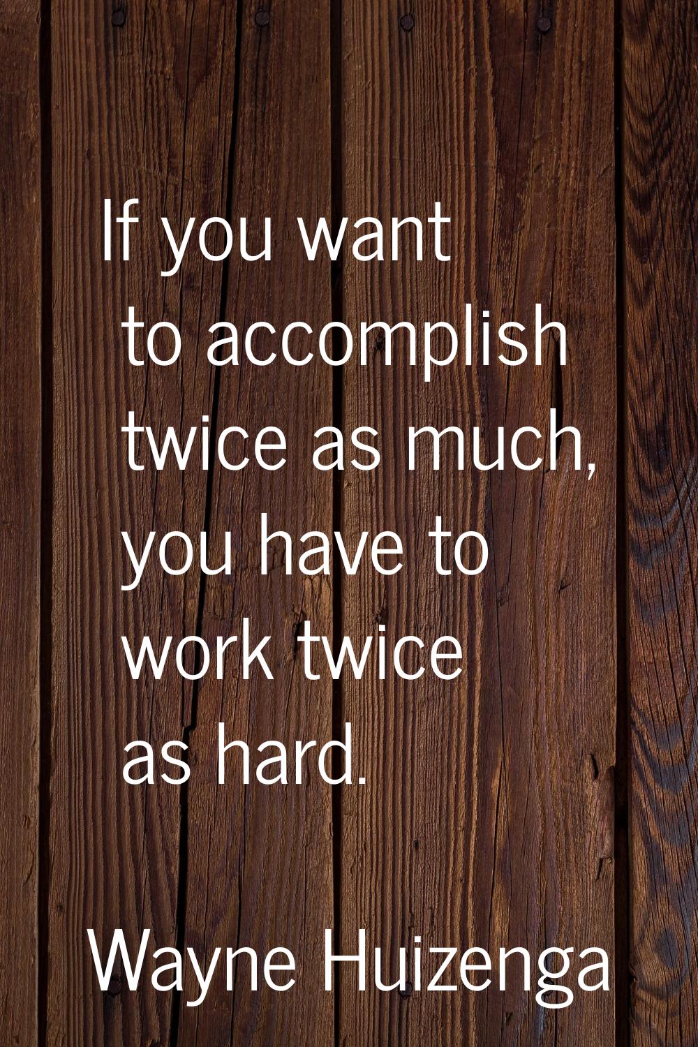 If you want to accomplish twice as much, you have to work twice as hard.