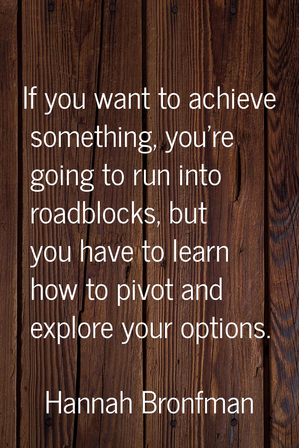 If you want to achieve something, you're going to run into roadblocks, but you have to learn how to