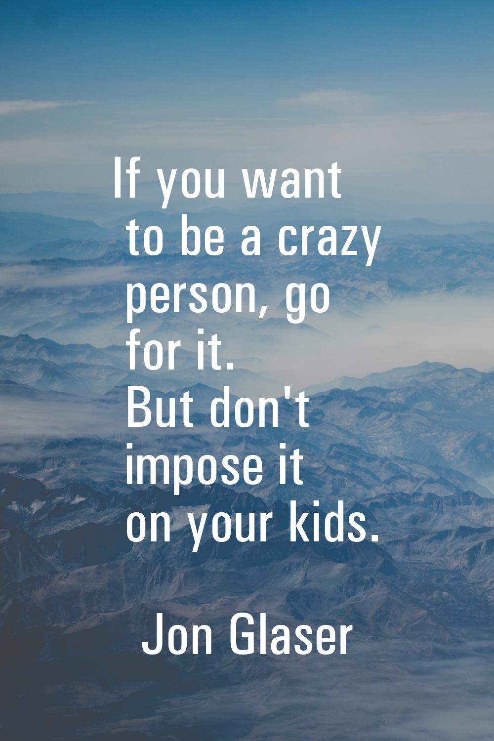 If you want to be a crazy person, go for it. But don't impose it on your kids.
