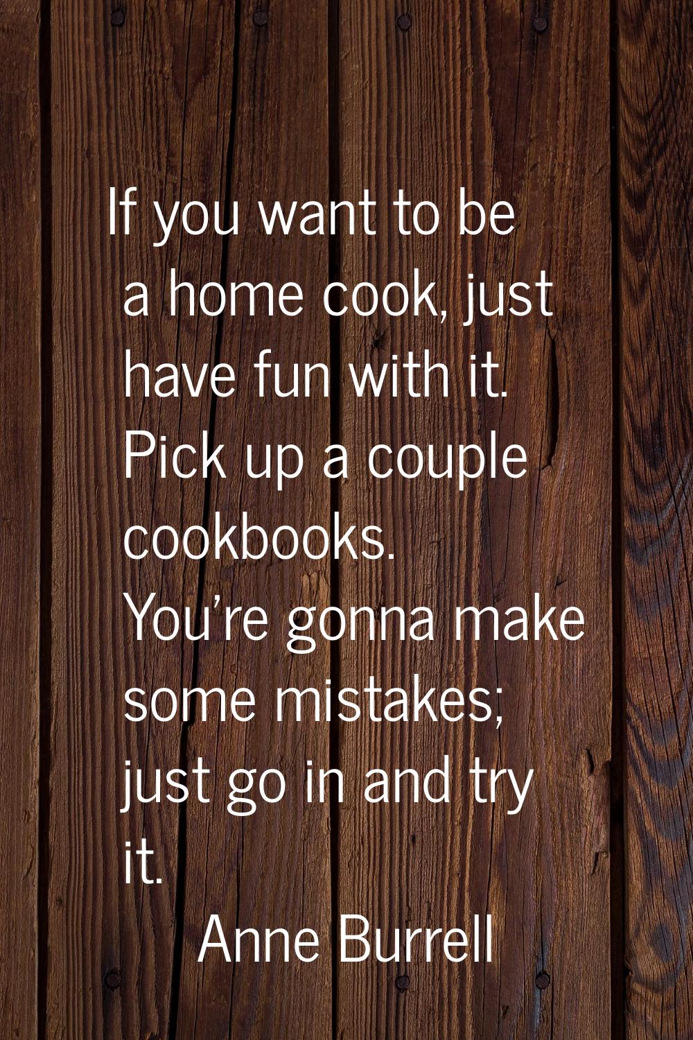 If you want to be a home cook, just have fun with it. Pick up a couple cookbooks. You're gonna make