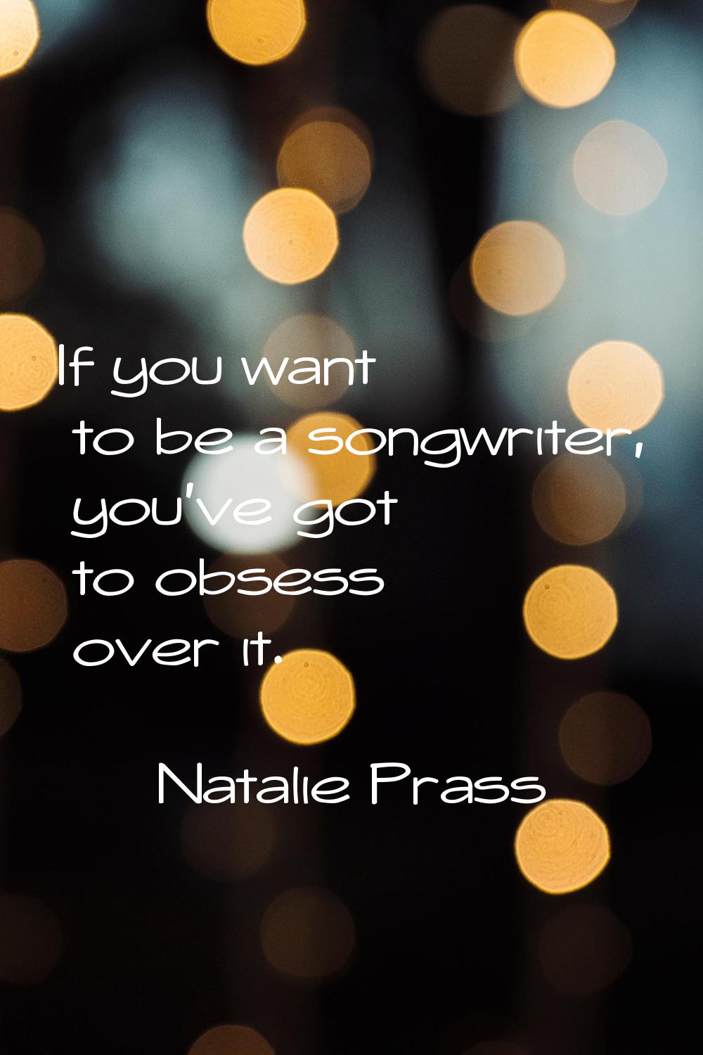 If you want to be a songwriter, you've got to obsess over it.