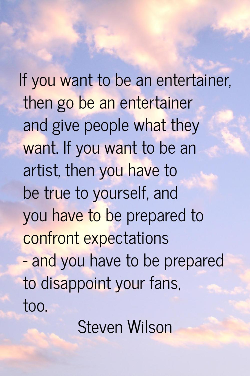 If you want to be an entertainer, then go be an entertainer and give people what they want. If you 