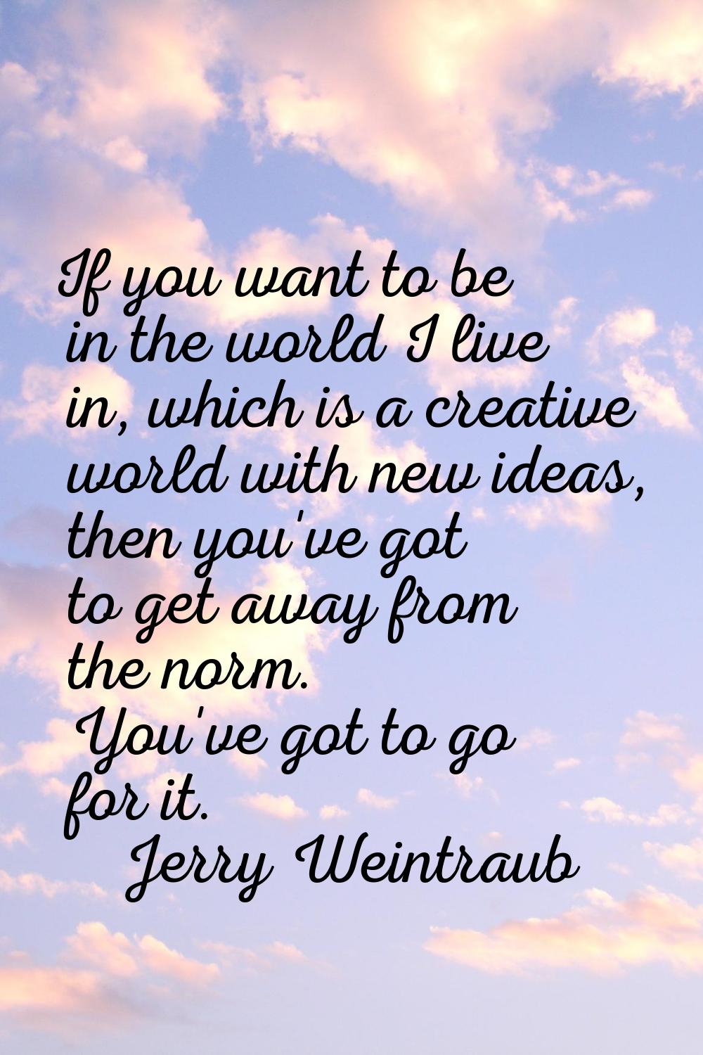 If you want to be in the world I live in, which is a creative world with new ideas, then you've got