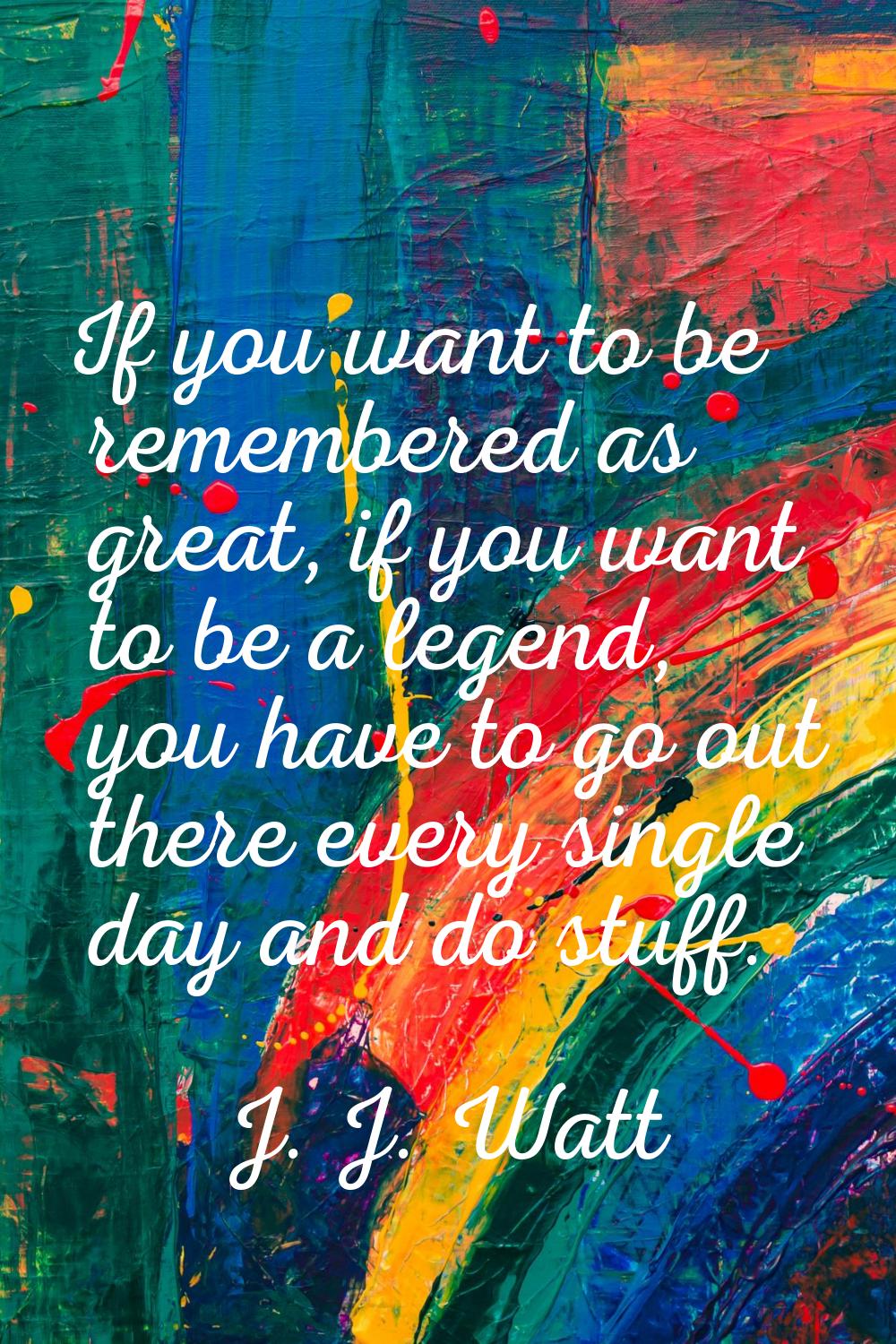 If you want to be remembered as great, if you want to be a legend, you have to go out there every s