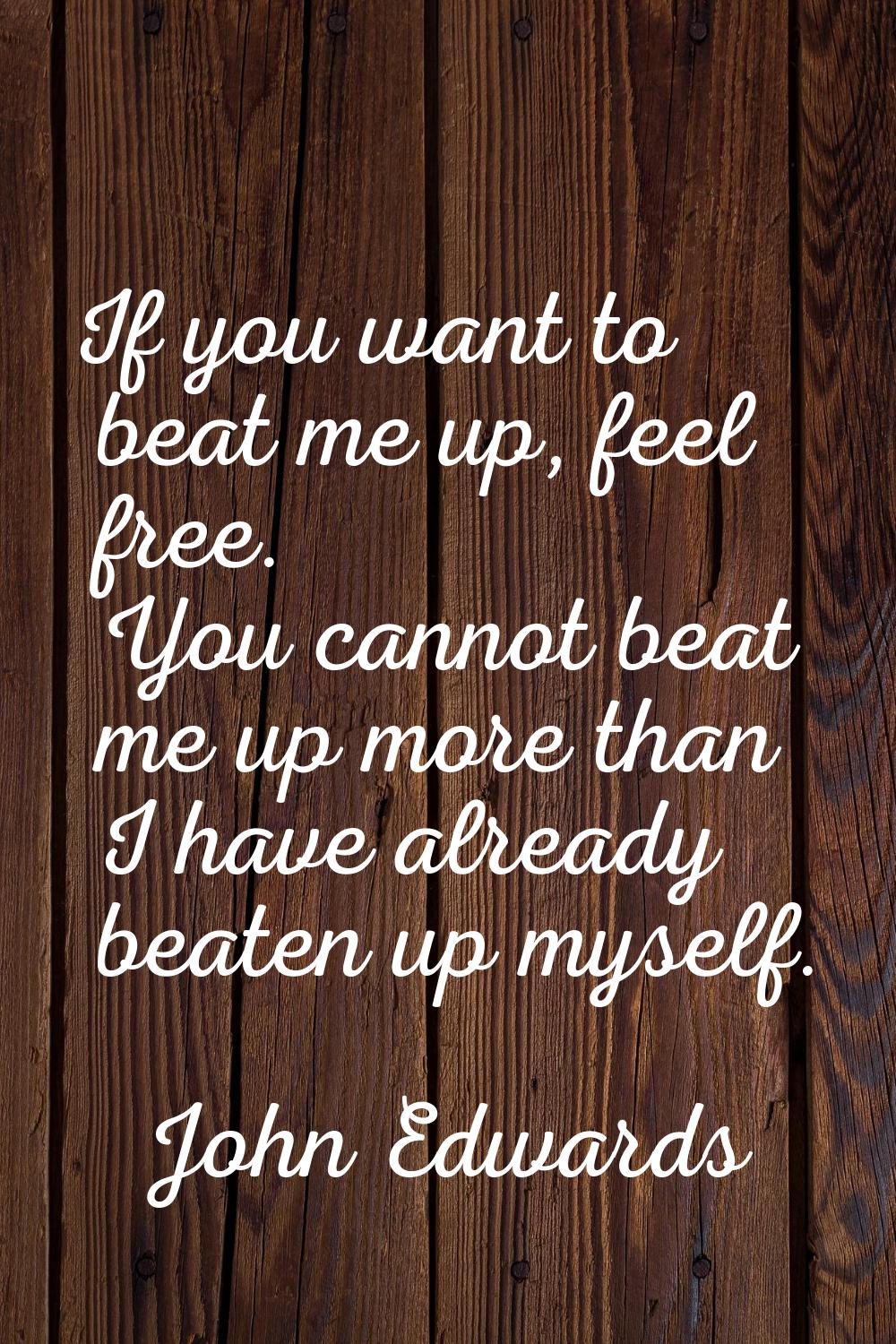 If you want to beat me up, feel free. You cannot beat me up more than I have already beaten up myse