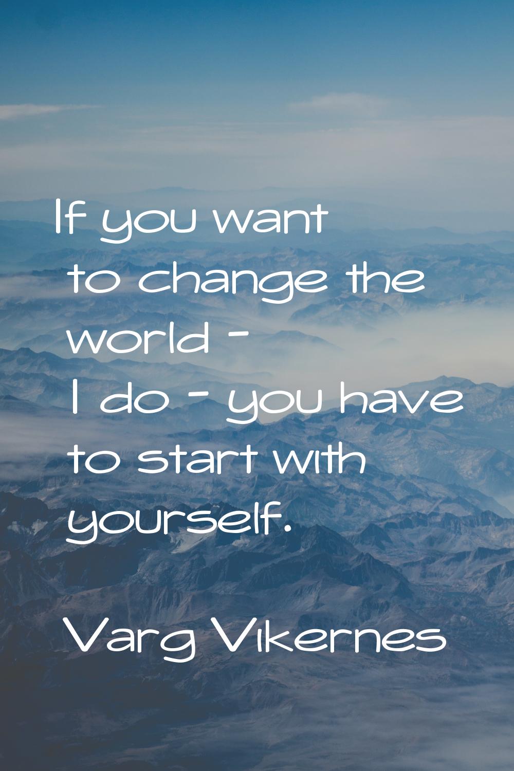 If you want to change the world - I do - you have to start with yourself.