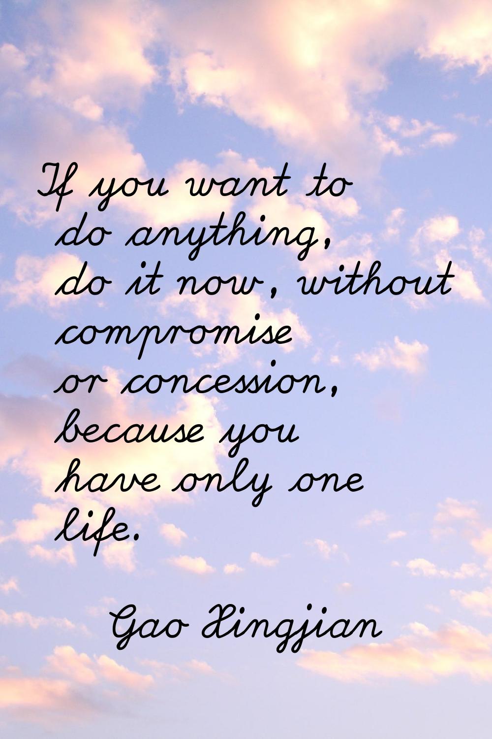 If you want to do anything, do it now, without compromise or concession, because you have only one 