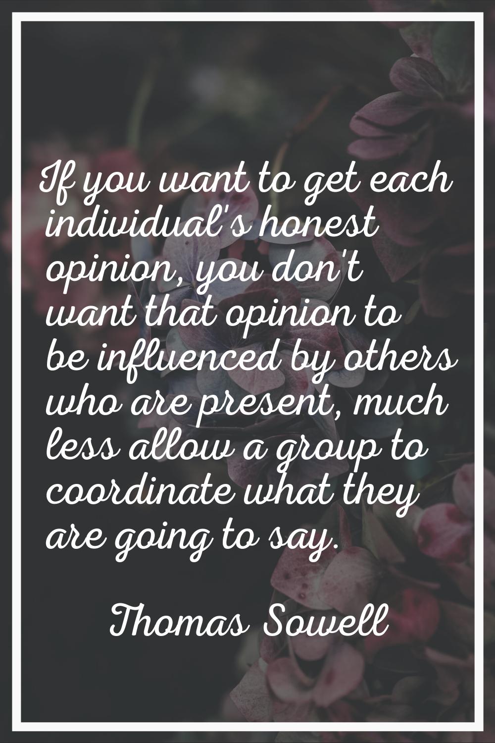 If you want to get each individual's honest opinion, you don't want that opinion to be influenced b