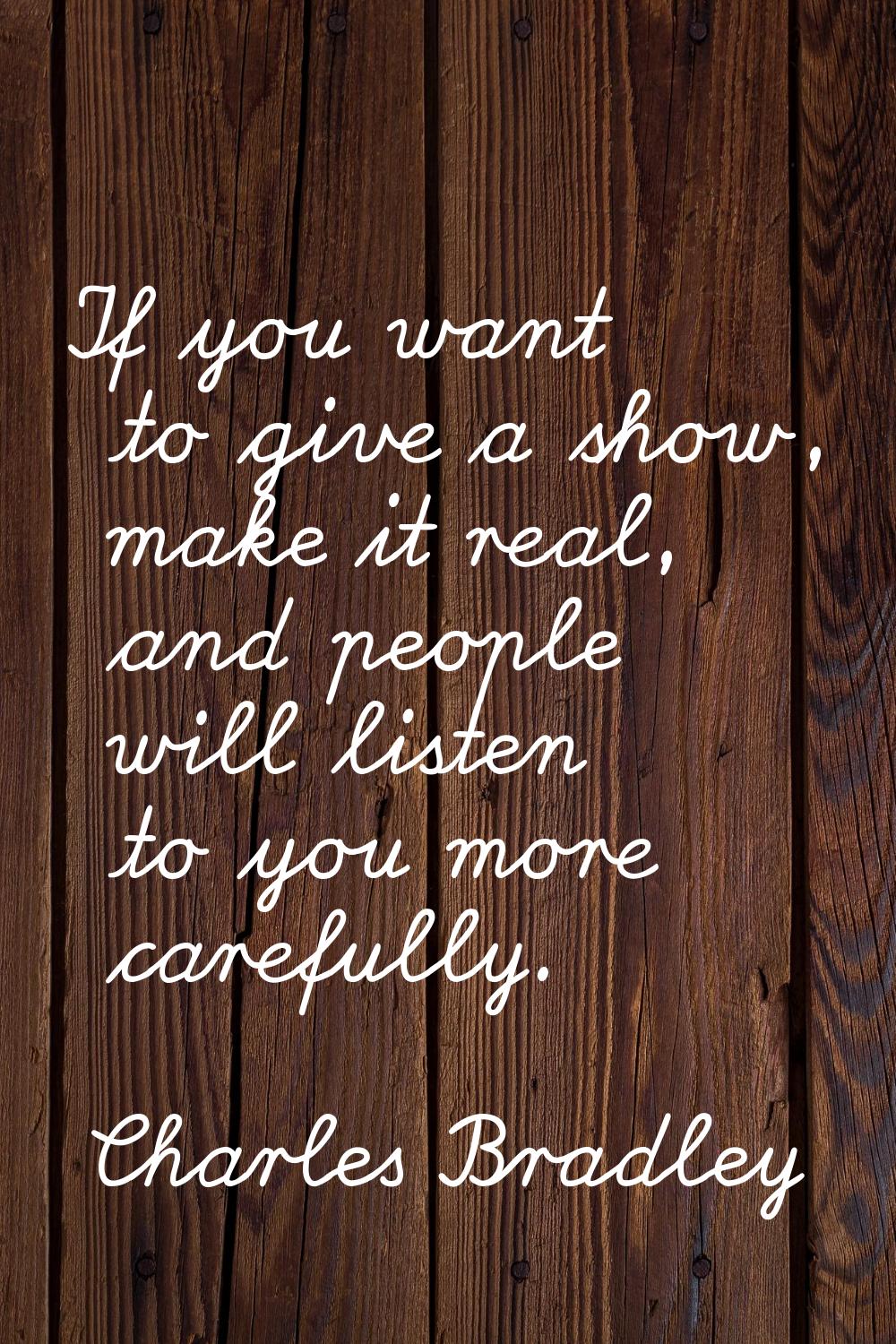 If you want to give a show, make it real, and people will listen to you more carefully.
