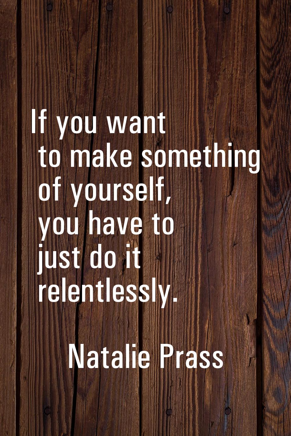 If you want to make something of yourself, you have to just do it relentlessly.